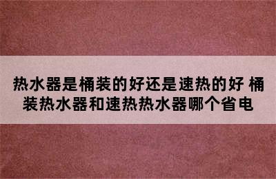 热水器是桶装的好还是速热的好 桶装热水器和速热热水器哪个省电